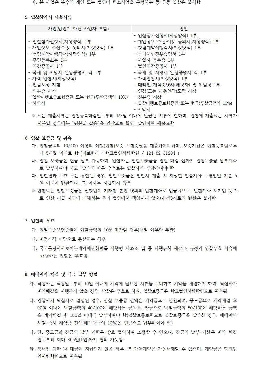 5. 입찰 참가 시 제출 서류  개인 (법인이 아닌 사업자 포함) 법인  입찰 참가 신청서(지정 양식) 1부 입찰 참가 신청서(지정 양식) 1부 입찰 이행 승낙서(지정 양식) 1부 개인 정보 수집 · 이용 동의서(지정 양식) 1부 개인 정보 수집 · 이용 동의서(지정 양식) 1부 청렴 계약 이행 서약서(지정 양식) 1부 청렴 계약 이행 서약서(지정 양식) 1부 등기 사항 전부 증명서 1부 주민 등록 등본 1부 사업자 등록증 1부 인감 증명서 1부 법인 인감 증명서 1부 국세 및 지방세 완납 증명서 각 1부 국세 및 지방세 완납 증명서 각 1부 가족 관계 증명서(지정 양식) 대리인 위임장(법인용 지정) 1부 위임장 입찰 대리인 재직 증명서 1부 및 위임장 1부 신분증 지참 인감 (또는 사용 인감) 도장 지참 입찰 이행 보증 보험 증권 또는 현금(투찰 금액의 10%) 신분증 지참 서약서 입찰 이행 보증 보험 증권 또는 현금(투찰 금액의 10%) 서약서  ※ 모든 제출 서류는 입찰 등록 마감일로부터 1개월 이내에 발급된 서류에 한하며, 입찰에 제출되는 서류가 사본일 경우에는 "원본과 같음"을 인영으로 확인, 날인하여 제출 요함   6. 입찰 보증금 및 귀속  가. 입찰 금액의 $10/100$ 이상의 이행(입찰) 보증 보험 증권을 제출해야 하며, 보증 기간은 입찰 등록일로부터 5개월 이내로 함(피보험자 : 학교법인정림학원 / $124-82-31294$)  나. 입찰 보증금은 현금 납부 가능하며, 입찰자는 입찰 보증금을 입찰 마감 전까지 학교법인정림학원 계좌로 납부하여야 하고, 납부 에 따른 수수료는 입찰자가 부담하여야 함  다. 입찰 결과 유효 또는 무효로 판명된 경우 입찰 보증금은 입찰서 제출 시 지정한 환불 계좌로 영업일 기준 5일 이내에 반환하며, 이자는 지급되지 않음  ※ 반환된 입찰 보증금은 신청인이 기재한 본인 명의의 반환 계좌로 입금되므로, 반환 계좌 기입 오기 등으로 인한 지급 지연에 대해서는 우리 법인에서 책임지지 않으며 제3자의 반환은 불가함   7. 입찰의 무효  가. 입찰 이행 보증 보험 증권의 입찰 금액의 10% 미만일 경우(낙찰 여부와 무관)  나. 예정 가격을 미달하여 응찰하는 경우  다. 국가를 당사자로 하는 계약에 관한 법률 시행령 제39조 및 동 시행 규칙 제44조 규정의 입찰 무효 사유에 해당하는 경우 입찰은 무효임   8. 매매 계약 체결 및 대금 납부 방법  가. 낙찰자는 낙찰 일로부터 5일 이내에 필요한 서류를 구비하여 계약을 체결해야 하며, 낙찰자가 계약 체결을 이행하지 않을 경우, 낙찰은 무효로 하며, 입찰 보증금은 학교법인정림학원으로 귀속됨  나. 입찰자가 낙찰자로 결정된 경우, 입찰 보증금 전액은 계약금으로 전환되며, 중도금은 계약 체결 후 90일 이내에 낙찰 금액의 $40/100$에 해당하는 금액을, 잔금은 낙찰 금액의 $50/100$에 해당하는 금액을 계약 체결 후 180일 이내에 납부하여야 함(입찰 보증금은 낙찰 금액의 $10/100$에 해당되는 경우. 매매 계약 체결 즉시 계약 잔액(매매 대금의 $10/100$을 중도금으로 납부하여야 함)  다. 중도금 및 잔금의 납부 기한은 상호 합의하여 조정할 수 있으며, 잔금의 납부 기한은 계약 체결일로부터 최대 365일(1년)까지 연장 가능  라. 정해진 기한 내 대금이 지급되지 않을 경우, 본 매매 계약은 자동 해제될 수 있으며, 계약금은 학교법인정림학원으로 귀속됨